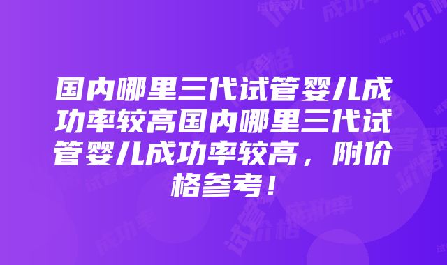 国内哪里三代试管婴儿成功率较高国内哪里三代试管婴儿成功率较高，附价格参考！