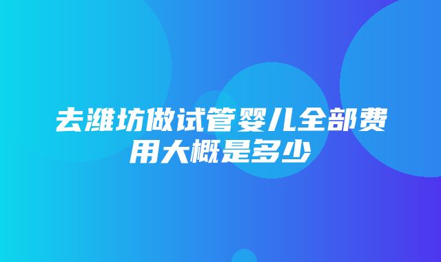 去潍坊做试管婴儿全部费用大概是多少