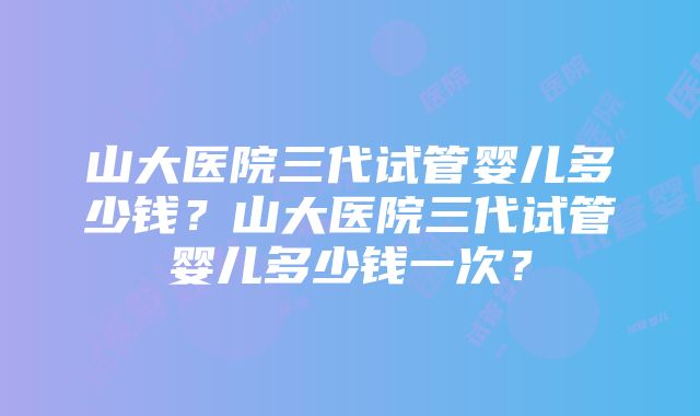 山大医院三代试管婴儿多少钱？山大医院三代试管婴儿多少钱一次？