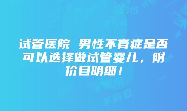 试管医院 男性不育症是否可以选择做试管婴儿，附价目明细！