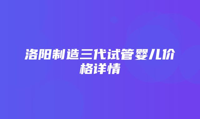 洛阳制造三代试管婴儿价格详情