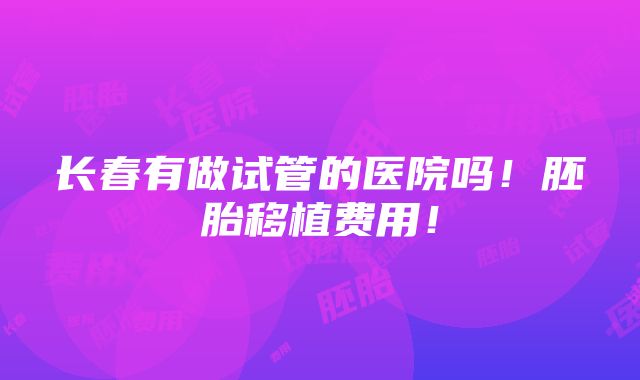 长春有做试管的医院吗！胚胎移植费用！