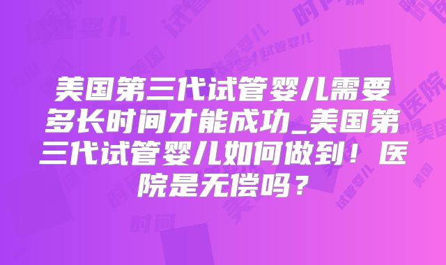 美国第三代试管婴儿需要多长时间才能成功_美国第三代试管婴儿如何做到！医院是无偿吗？