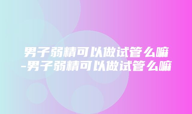 男子弱精可以做试管么嘛-男子弱精可以做试管么嘛