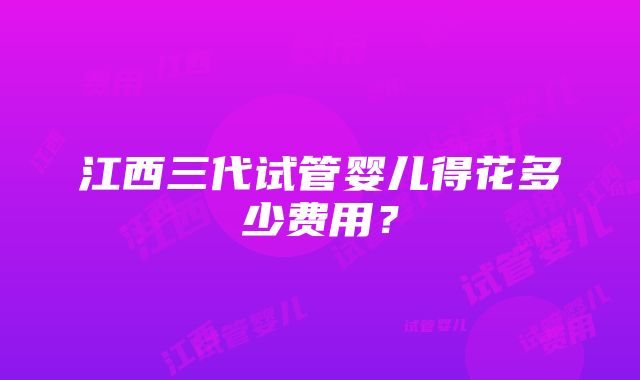 江西三代试管婴儿得花多少费用？