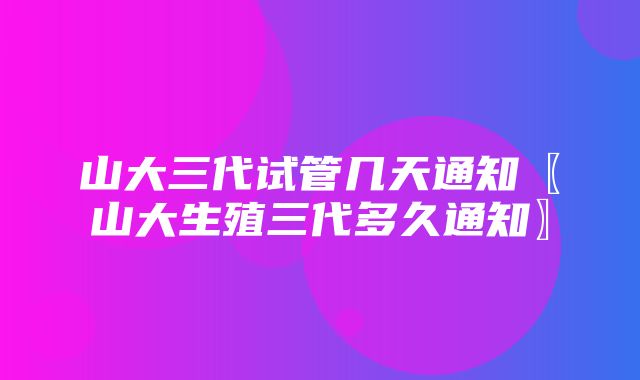 山大三代试管几天通知〖山大生殖三代多久通知〗