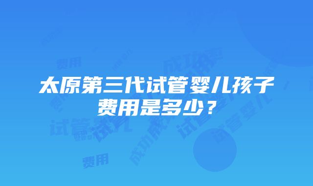 太原第三代试管婴儿孩子费用是多少？