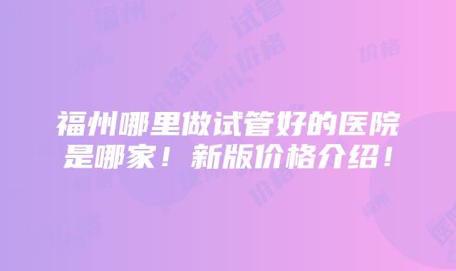 福州哪里做试管好的医院是哪家！新版价格介绍！