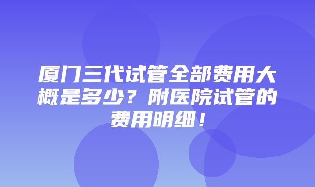 厦门三代试管全部费用大概是多少？附医院试管的费用明细！