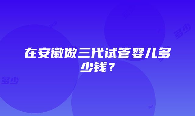 在安徽做三代试管婴儿多少钱？