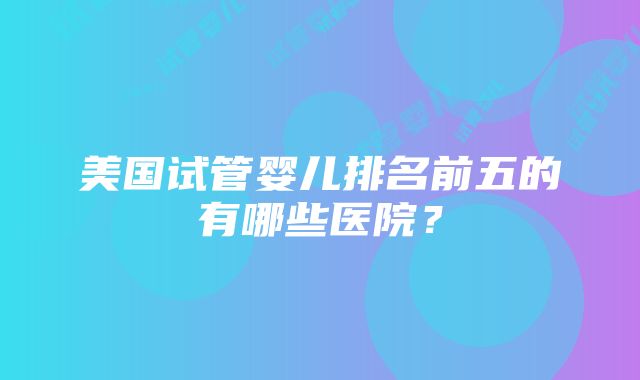 美国试管婴儿排名前五的有哪些医院？