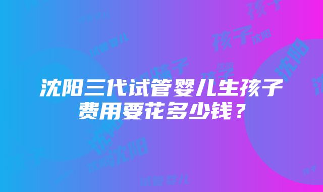 沈阳三代试管婴儿生孩子费用要花多少钱？