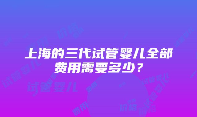 上海的三代试管婴儿全部费用需要多少？