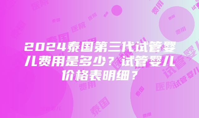 2024泰国第三代试管婴儿费用是多少？试管婴儿价格表明细？