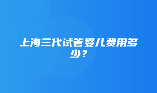 上海三代试管婴儿费用多少？