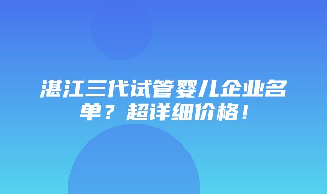 湛江三代试管婴儿企业名单？超详细价格！