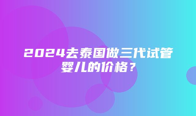 2024去泰国做三代试管婴儿的价格？