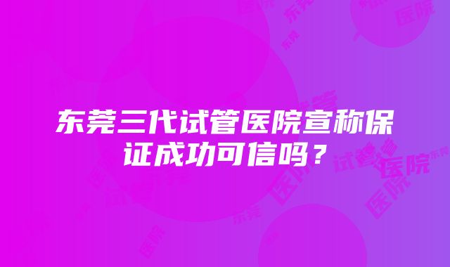 东莞三代试管医院宣称保证成功可信吗？