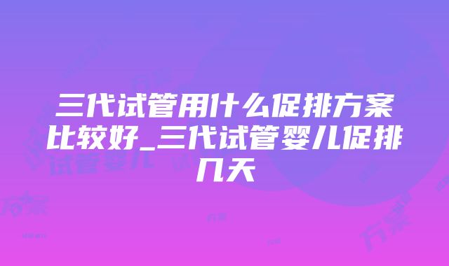 三代试管用什么促排方案比较好_三代试管婴儿促排几天