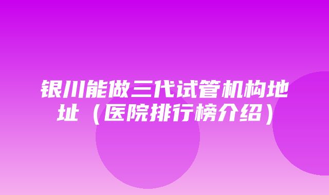 银川能做三代试管机构地址（医院排行榜介绍）