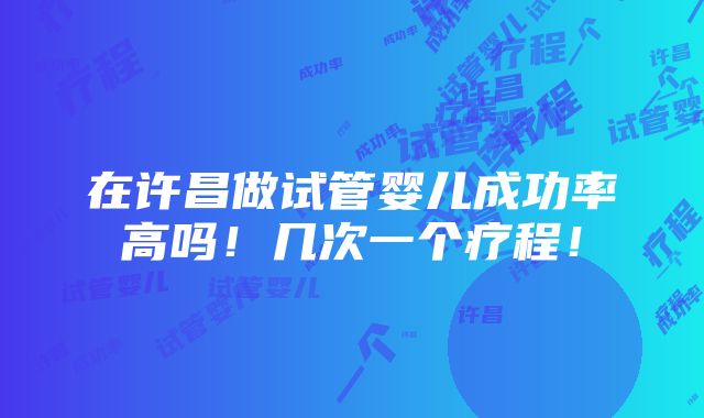 在许昌做试管婴儿成功率高吗！几次一个疗程！