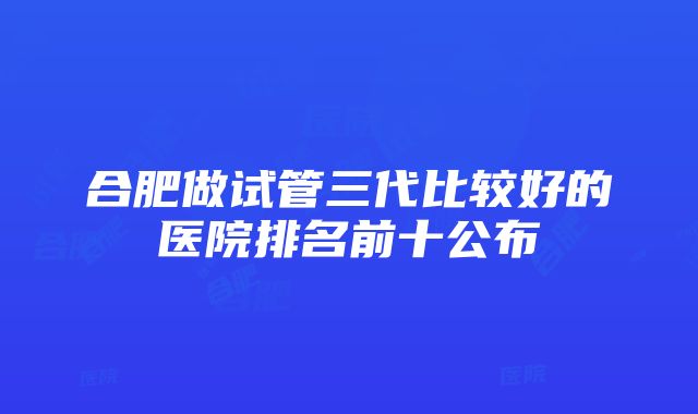 合肥做试管三代比较好的医院排名前十公布