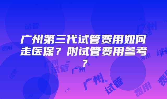 广州第三代试管费用如何走医保？附试管费用参考？