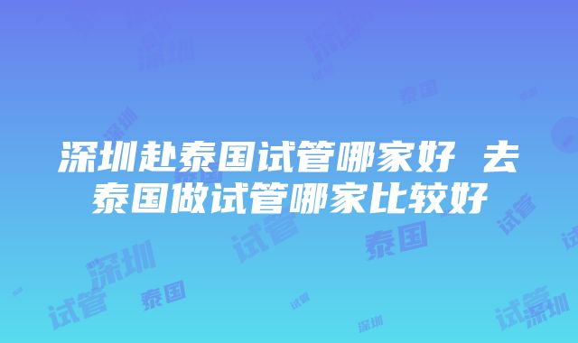 深圳赴泰国试管哪家好 去泰国做试管哪家比较好