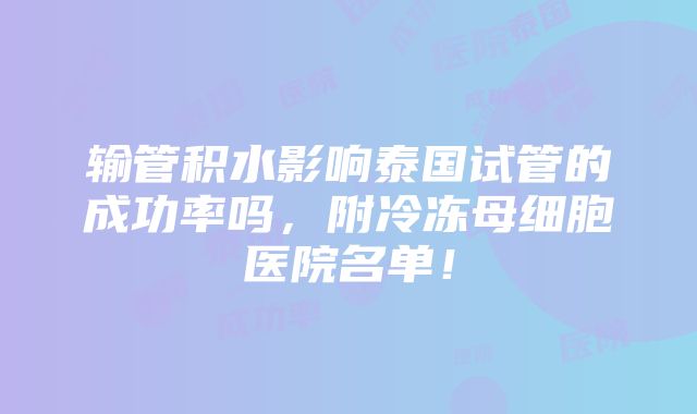 输管积水影响泰国试管的成功率吗，附冷冻母细胞医院名单！