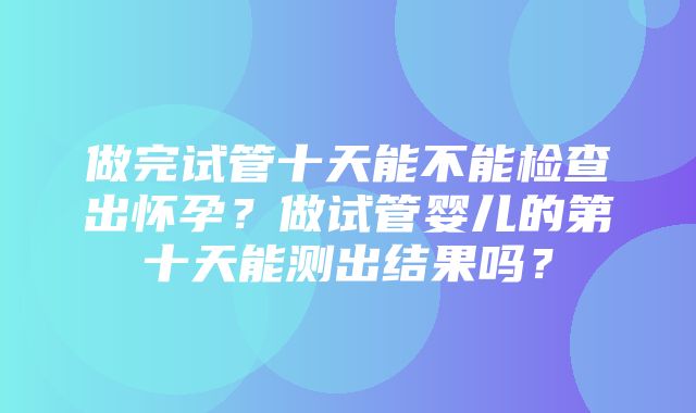 做完试管十天能不能检查出怀孕？做试管婴儿的第十天能测出结果吗？