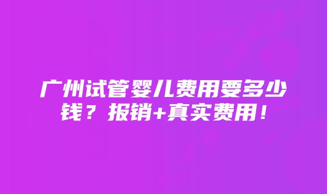 广州试管婴儿费用要多少钱？报销+真实费用！