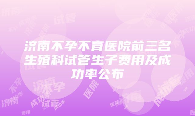 济南不孕不育医院前三名生殖科试管生子费用及成功率公布