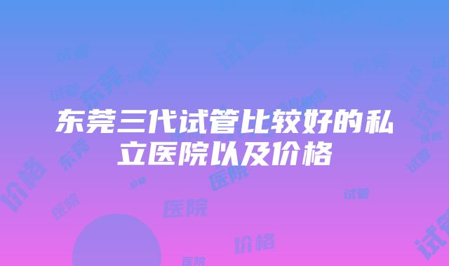 东莞三代试管比较好的私立医院以及价格