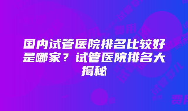 国内试管医院排名比较好是哪家？试管医院排名大揭秘