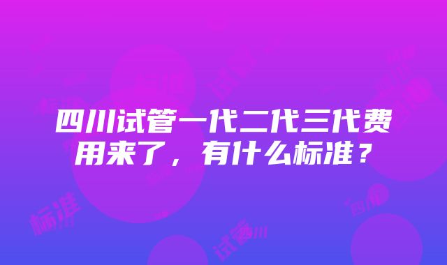 四川试管一代二代三代费用来了，有什么标准？