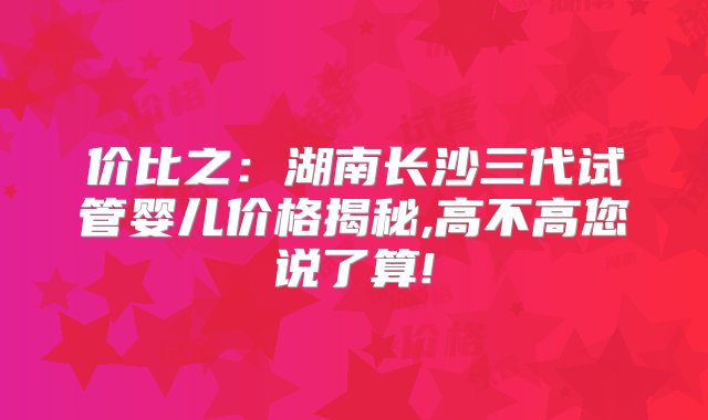 价比之：湖南长沙三代试管婴儿价格揭秘,高不高您说了算!