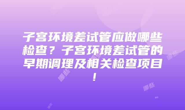 子宫环境差试管应做哪些检查？子宫环境差试管的早期调理及相关检查项目！