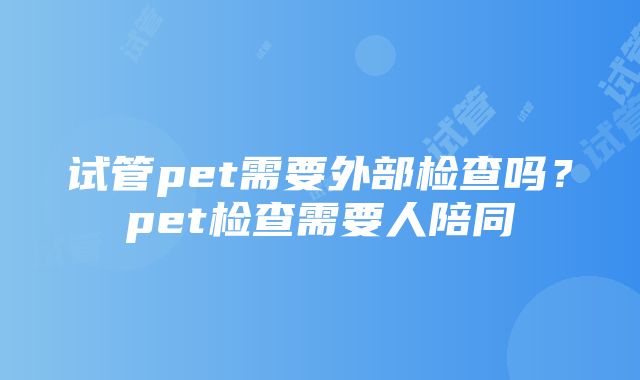 试管pet需要外部检查吗？pet检查需要人陪同