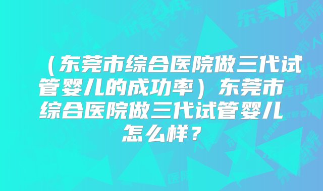 （东莞市综合医院做三代试管婴儿的成功率）东莞市综合医院做三代试管婴儿怎么样？