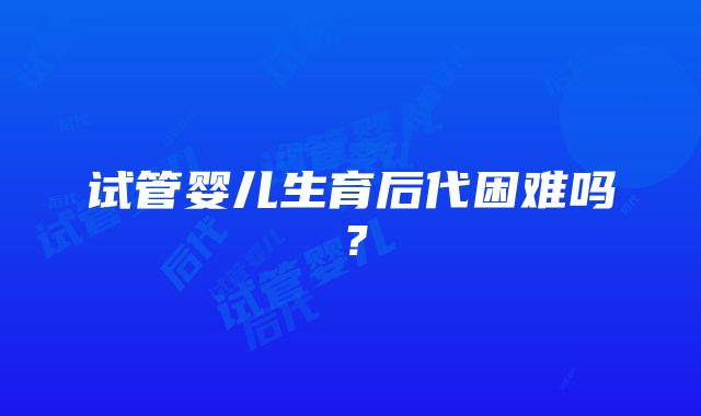 试管婴儿生育后代困难吗？