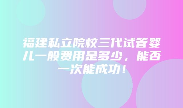 福建私立院校三代试管婴儿一般费用是多少，能否一次能成功！