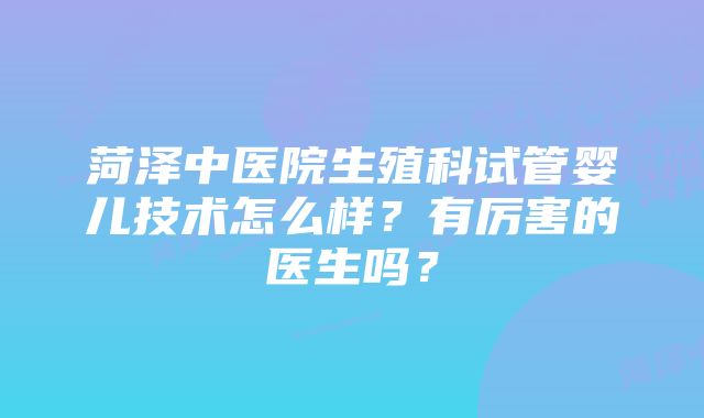 菏泽中医院生殖科试管婴儿技术怎么样？有厉害的医生吗？