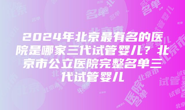 2024年北京最有名的医院是哪家三代试管婴儿？北京市公立医院完整名单三代试管婴儿