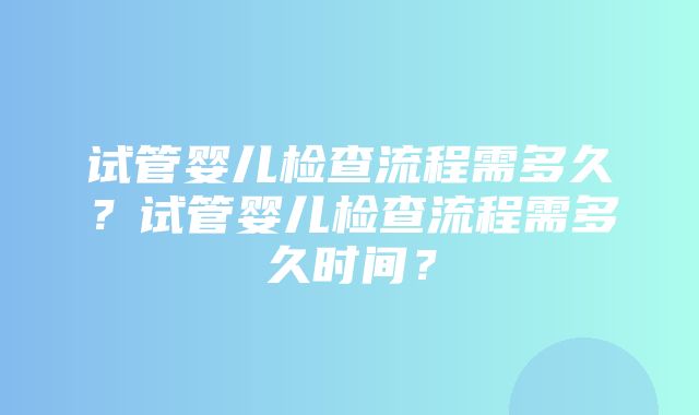 试管婴儿检查流程需多久？试管婴儿检查流程需多久时间？