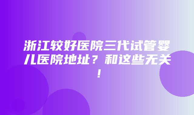 浙江较好医院三代试管婴儿医院地址？和这些无关！