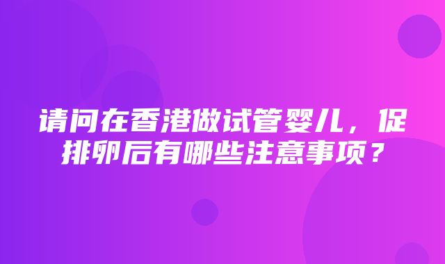 请问在香港做试管婴儿，促排卵后有哪些注意事项？