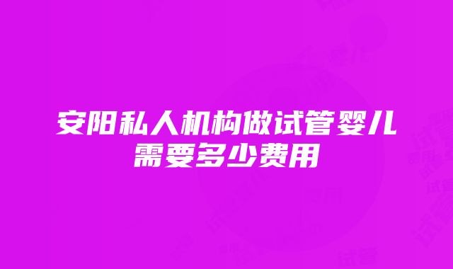 安阳私人机构做试管婴儿需要多少费用