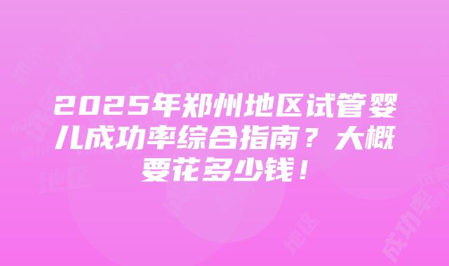 2025年郑州地区试管婴儿成功率综合指南？大概要花多少钱！