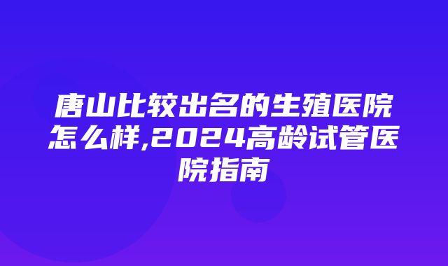 唐山比较出名的生殖医院怎么样,2024高龄试管医院指南