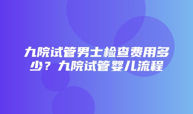 九院试管男士检查费用多少？九院试管婴儿流程